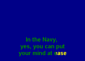 In the Navy,
yes, you can put
your mind at ease