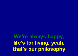 We're always happy,
life's for living, yeah,
that's our philosophy