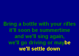 Bring a bottle with your rifles
it'll soon be summertime
and we'll sing again,
we'll go driving or maybe
we'll settle down