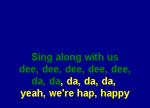 Sing along with us
dee, dee, dee, dee, dee,
da, da, da, da, da,
yeah, we're hap, happy