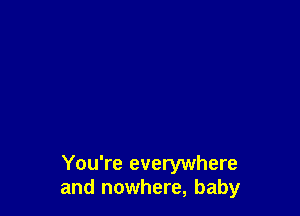 You're everywhere
and nowhere, baby