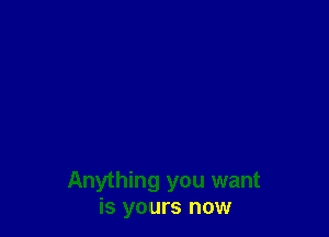Anything you want
is yours now