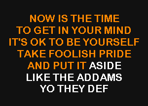 NOW IS THETIME
TO GET IN YOUR MIND
IT'S 0K T0 BEYOURSELF
TAKE FOOLISH PRIDE
AND PUT IT ASIDE

LIKE THE ADDAMS
Y0 THEY DEF