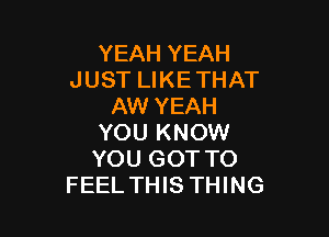 YEAH YEAH
JUST LIKE THAT
AW YEAH

YOU KNOW
YOU GOT TO
FEEL THIS THING