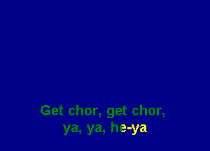 Get chor, get chor,
ya, ya, he-ya