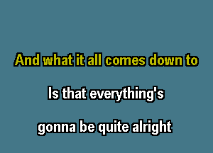 And what it all comes down to

Is that everything's

gonna be quite alright