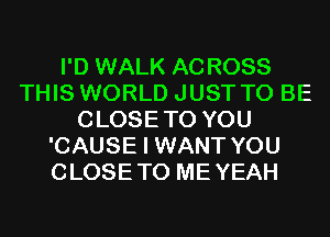 I'D WALK ACROSS
THIS WORLD JUST TO BE
CLOSETO YOU
'CAUSE I WANT YOU
CLOSETO MEYEAH