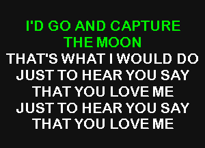 I'D G0 AND CAPTURE
THEMOON
THAT'S WHAT I WOULD D0
JUST TO HEAR YOU SAY
THAT YOU LOVE ME

JUST TO HEAR YOU SAY
THAT YOU LOVE ME