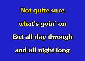 Not quite sure
what's goin' on
But all day through

and all night long