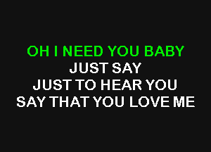 OH I NEED YOU BABY
JUST SAY

JUST TO HEAR YOU
SAY THAT YOU LOVE ME