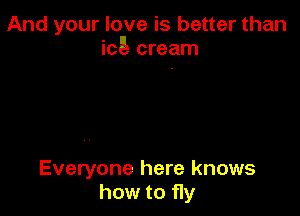 And your love is better than
icE- cream

Everyone here knows
how to fly
