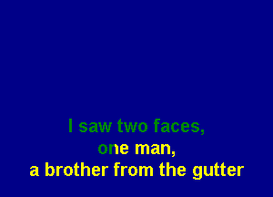 I saw two faces,
one man,
a brother from the gutter