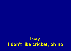 I say,
I don't like cricket, oh no