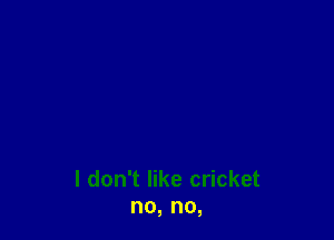 I don't like cricket
no, no,