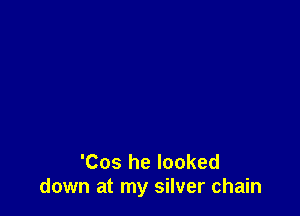 'Cos he looked
down at my silver chain