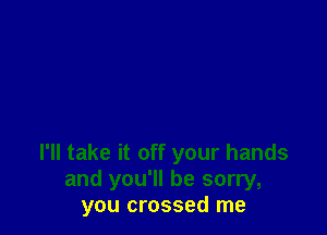 I'll take it off your hands
and you'll be sorry,
you crossed me