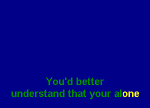 You'd better
understand that your alone