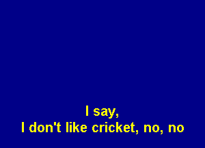 I say,
I don't like cricket, no, no