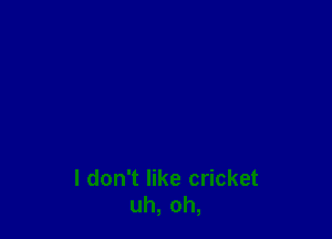 I don't like cricket
uh, oh,
