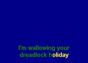 I'm wallowing your
dreadlock holiday