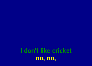 I don't like cricket
no, no,