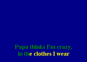 Papa thinks I'm crazy,
in the clothes I wear