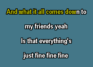 And what it all comes down to

my friends yeah

Is that everything's

just fine fine fine