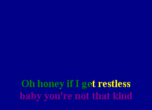 Oh honey if I get restless
baby you're not that kind