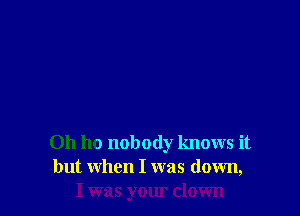 0h ho nobody knows it
but when I was down,
I was your down