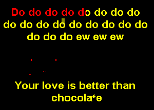 Do do do do do do do do
do do do d6 do do do do do
do do do ew ew ew

Your love is better than
chocolaoe