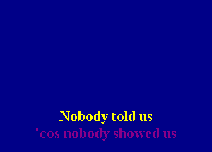 N obody told us
'cos nobody showed us