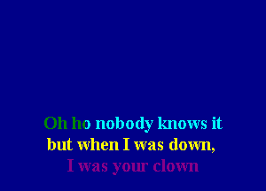0h ho nobody knows it
but when I was down,
I was your clown