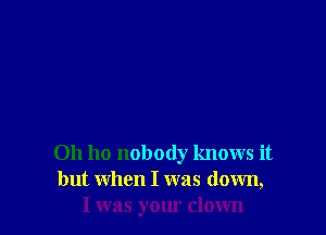 0h ho nobody knows it
but when I was down,
I was your clown
