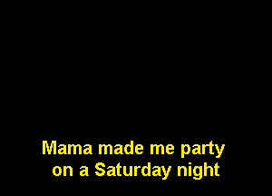Mama made me party
on a Saturday night