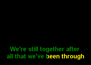 We're still together after
all that we've been through