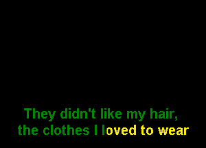 They didn't like my hair,
the clothes I loved to wear