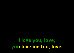 I love you, love,
you love me too, love,