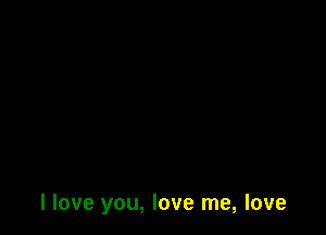 I love you, love me, love