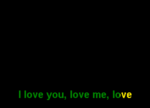 I love you, love me, love