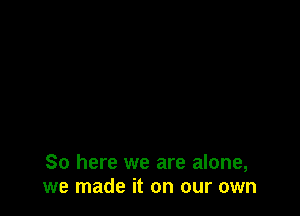 So here we are alone,
we made it on our own