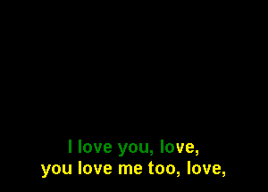 I love you, love,
you love me too, love,