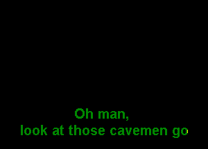 Oh man,
look at those cavemen go