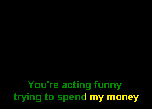 You're acting funny
trying to spend my money