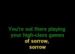 You're out there playing
your high-class games
of sorrow,

SOITOW