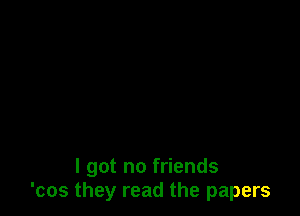 I got no friends
'cos they read the papers