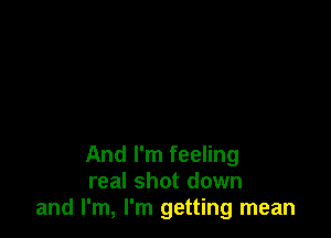 And I'm feeling
real shot down
and I'm, I'm getting mean