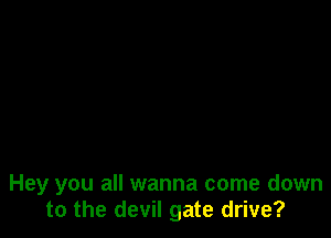 Hey you all wanna come down
to the devil gate drive?