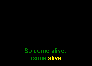 So come alive,
come alive