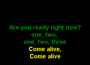 Are you ready right now?

one, two,
one, two, three

Come alive,

Come alive
