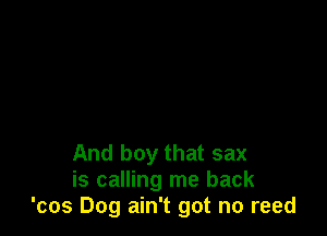 And boy that sax
is calling me back
'cos Dog ain't got no reed